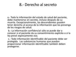 8.- Derecho al secreto

a.- Toda la información del estado de salud del paciente,
debe mantenerse en secreto, incluso después de su
muerte. Excepcionalmente, los descendientes pueden
tener derecho al acceso de la información que los prevenga
de los riesgos de salud.
 b.- La información confidencial sólo se puede dar a
conocer si el paciente da su consentimiento explícito o si la
ley prevé expresamente eso.
 c.- Toda información identificable del paciente debe ser
protegida. Las substancias humanas que puedan
proporcionar información identificable también deben
protegerse.
 