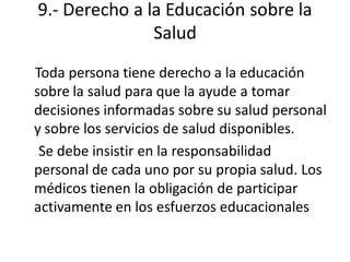 9.- Derecho a la Educación sobre la
               Salud
Toda persona tiene derecho a la educación
sobre la salud para que la ayude a tomar
decisiones informadas sobre su salud personal
y sobre los servicios de salud disponibles.
 Se debe insistir en la responsabilidad
personal de cada uno por su propia salud. Los
médicos tienen la obligación de participar
activamente en los esfuerzos educacionales
 