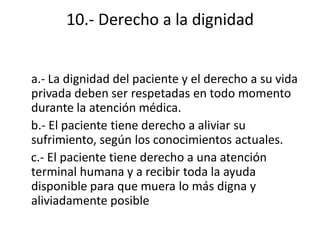 10.- Derecho a la dignidad


a.- La dignidad del paciente y el derecho a su vida
privada deben ser respetadas en todo momento
durante la atención médica.
b.- El paciente tiene derecho a aliviar su
sufrimiento, según los conocimientos actuales.
c.- El paciente tiene derecho a una atención
terminal humana y a recibir toda la ayuda
disponible para que muera lo más digna y
aliviadamente posible
 