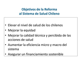 Objetivos de la Reforma
          al Sistema de Salud Chileno


• Elevar el nivel de salud de los chilenos
• Mejorar la equidad
• Mejorar la calidad técnica y percibida de las
  acciones de salud
• Aumentar la eficiencia micro y macro del
  sistema
• Asegurar un financiamiento sostenible
 