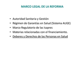 MARCO LEGAL DE LA REFORMA


•   Autoridad Sanitaria y Gestión
•   Régimen de Garantías en Salud (Sistema AUGE)
•   Marco Regulatorio de las Isapres
•   Materias relacionadas con el financiamiento.
•   Deberes y Derechos de las Personas en Salud
 