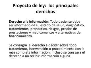 Proyecto de ley: los principales
            derechos
Derecho a la información: Todo paciente debe
ser informado de su estado de salud, diagnóstico,
tratamientos, pronóstico, riesgos, precios de
prestaciones y medicamentos y alternativas de
financiamiento.

Se consagra el derecho a decidir sobre todo
tratamiento, intervención o procedimiento con la
más completa información. Incluso se consagra el
derecho a no recibir información alguna.
 