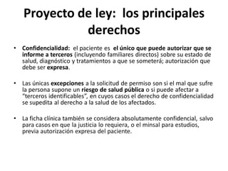 Proyecto de ley: los principales
             derechos
• Confidencialidad: el paciente es el único que puede autorizar que se
  informe a terceros (incluyendo familiares directos) sobre su estado de
  salud, diagnóstico y tratamientos a que se someterá; autorización que
  debe ser expresa.

• Las únicas excepciones a la solicitud de permiso son si el mal que sufre
  la persona supone un riesgo de salud pública o si puede afectar a
  “terceros identificables”, en cuyos casos el derecho de confidencialidad
  se supedita al derecho a la salud de los afectados.

• La ficha clínica también se considera absolutamente confidencial, salvo
  para casos en que la justicia lo requiera, o el minsal para estudios,
  previa autorización expresa del paciente.
 