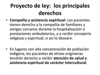 Proyecto de ley: los principales
            derechos
• Compañía y asistencia espiritual: Los pacientes
  tienen derecho a la compañía de familiares y
  amigos cercanos durante la hospitalización o
  prestaciones ambulatorios, y a recibir consejería
  religiosa y espiritual, si así lo deseare.

• En lugares con alta concentración de población
  indígena, los pacientes de etnias originarias
  tendrán derecho a recibir atención de salud y
  asistencia espiritual de carácter intercultural.
 