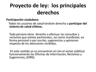 Proyecto de ley: los principales
            derechos
Participación ciudadana:
 Todos los usuarios de salud tendrán derecho a participar del
  sistema de salud chileno.

  Toda persona tiene derecho a efectuar las consultas y
  reclamos que estime pertinentes, así como manifestar, en
  forma personal o por escrito, sugerencias y opiniones
  respecto de las atenciones recibidas.

   En este sentido ya se encuentran en (en el sector público)
  funcionamiento las Oficinas de Información, Reclamos y
  Sugerencias, (OIRS).
 
