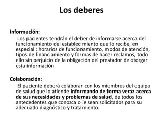 Los deberes

Información:
    Los pacientes tendrán el deber de informarse acerca del
   funcionamiento del establecimiento que lo recibe, en
   especial : horarios de funcionamiento, modos de atención,
   tipos de financiamiento y formas de hacer reclamos, todo
   ello sin perjuicio de la obligación del prestador de otorgar
   esta información.

Colaboración:
   El paciente deberá colaborar con los miembros del equipo
  de salud que lo atiende informando de forma veraz acerca
  de sus necesidades y problemas de salud, de todos los
  antecedentes que conozca o le sean solicitados para su
  adecuado diagnóstico y tratamiento.
 