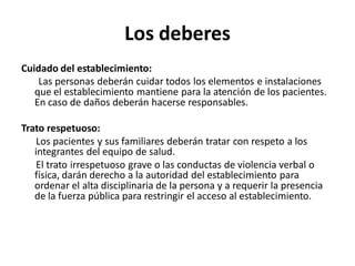 Los deberes
Cuidado del establecimiento:
    Las personas deberán cuidar todos los elementos e instalaciones
   que el establecimiento mantiene para la atención de los pacientes.
   En caso de daños deberán hacerse responsables.

Trato respetuoso:
   Los pacientes y sus familiares deberán tratar con respeto a los
   integrantes del equipo de salud.
   El trato irrespetuoso grave o las conductas de violencia verbal o
   física, darán derecho a la autoridad del establecimiento para
   ordenar el alta disciplinaria de la persona y a requerir la presencia
   de la fuerza pública para restringir el acceso al establecimiento.
 