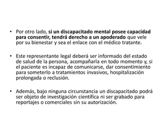 • Por otro lado, si un discapacitado mental posee capacidad
  para consentir, tendrá derecho a un apoderado que vele
  por su bienestar y sea el enlace con el médico tratante.

• Este representante legal deberá ser informado del estado
  de salud de la persona, acompañarla en todo momento y, si
  el paciente es incapaz de comunicarse, dar consentimiento
  para someterlo a tratamientos invasivos, hospitalización
  prolongada o reclusión.

• Además, bajo ninguna circunstancia un discapacitado podrá
  ser objeto de investigación científica ni ser grabado para
  reportajes o comerciales sin su autorización.
 