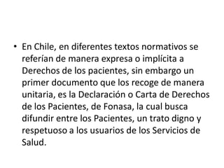 • En Chile, en diferentes textos normativos se
  referían de manera expresa o implícita a
  Derechos de los pacientes, sin embargo un
  primer documento que los recoge de manera
  unitaria, es la Declaración o Carta de Derechos
  de los Pacientes, de Fonasa, la cual busca
  difundir entre los Pacientes, un trato digno y
  respetuoso a los usuarios de los Servicios de
  Salud.
 