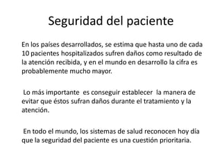 Seguridad del paciente
En los países desarrollados, se estima que hasta uno de cada
10 pacientes hospitalizados sufren daños como resultado de
la atención recibida, y en el mundo en desarrollo la cifra es
probablemente mucho mayor.

Lo más importante es conseguir establecer la manera de
evitar que éstos sufran daños durante el tratamiento y la
atención.

En todo el mundo, los sistemas de salud reconocen hoy día
que la seguridad del paciente es una cuestión prioritaria.
 