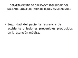 DEPARTAMENTO DE CALIDAD Y SEGURIDAD DEL
 PACIENTE-SUBSECRETARIA DE REDES ASISTENCIALES




• Seguridad del paciente: ausencia de
  accidente o lesiones prevenibles producidos
  en la atención médica.
 