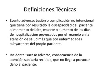 Definiciones Técnicas
• Evento adverso: Lesión o complicación no intencional
  que tiene por resultado la discapacidad del paciente
  al momento del alta, muerte o aumento de los días
  de hospitalización provocados por el manejo en la
  atención de salud más que por enfermedades
  subyacentes del propio paciente.

• Incidente: suceso adverso, consecuencia de la
  atención sanitaria recibida, que no llega a provocar
  daño al paciente.
 