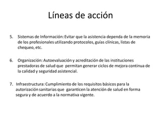 Líneas de acción

5.   Sistemas de Información: Evitar que la asistencia dependa de la memoria
     de los profesionales utilizando protocolos, guías clínicas, listas de
     chequeo, etc.

6.   Organización: Autoevaluación y acreditación de las instituciones
     prestadoras de salud que permitan generar ciclos de mejora continua de
     la calidad y seguridad asistencial.

7. Infraestructura: Cumplimiento de los requisitos básicos para la
   autorización sanitarias que garanticen la atención de salud en forma
   segura y de acuerdo a la normativa vigente.
 