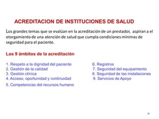 ACREDITACION DE INSTITUCIONES DE SALUD
Los grandes temas que se evalúan en la acreditación de un prestador, aspiran a el
otorgamiento de una atención de salud que cumpla condiciones mínimas de
seguridad para el paciente.

Los 9 ámbitos de la acreditación

1. Respeto a la dignidad del paciente          6. Registros
2. Gestión de la calidad                       7. Seguridad del equipamiento
3. Gestión clínica                             8. Seguridad de las instalaciones
4. Acceso, oportunidad y continuidad           9. Servicios de Apoyo
5. Competencias del recursos humano




                                                                             38
 