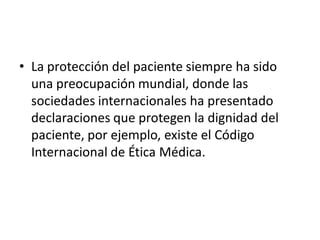 • La protección del paciente siempre ha sido
  una preocupación mundial, donde las
  sociedades internacionales ha presentado
  declaraciones que protegen la dignidad del
  paciente, por ejemplo, existe el Código
  Internacional de Ética Médica.
 