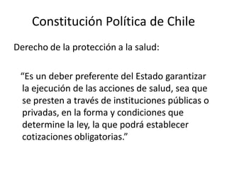 Constitución Política de Chile
Derecho de la protección a la salud:

 “Es un deber preferente del Estado garantizar
 la ejecución de las acciones de salud, sea que
 se presten a través de instituciones públicas o
 privadas, en la forma y condiciones que
 determine la ley, la que podrá establecer
 cotizaciones obligatorias.”
 
