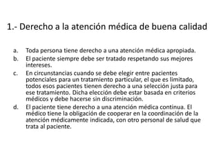 1.- Derecho a la atención médica de buena calidad

 a.   Toda persona tiene derecho a una atención médica apropiada.
 b.   El paciente siempre debe ser tratado respetando sus mejores
      intereses.
 c.   En circunstancias cuando se debe elegir entre pacientes
      potenciales para un tratamiento particular, el que es limitado,
      todos esos pacientes tienen derecho a una selección justa para
      ese tratamiento. Dicha elección debe estar basada en criterios
      médicos y debe hacerse sin discriminación.
 d.   El paciente tiene derecho a una atención médica continua. El
      médico tiene la obligación de cooperar en la coordinación de la
      atención médicamente indicada, con otro personal de salud que
      trata al paciente.
 