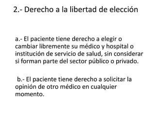 2.- Derecho a la libertad de elección


a.- El paciente tiene derecho a elegir o
cambiar libremente su médico y hospital o
institución de servicio de salud, sin considerar
si forman parte del sector público o privado.

 b.- El paciente tiene derecho a solicitar la
opinión de otro médico en cualquier
momento.
 