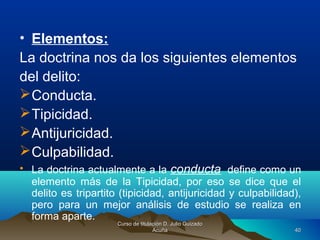 • Elementos:
La doctrina nos da los siguientes elementos
del delito:
Conducta.
Tipicidad.
Antijuricidad.
Culpabilidad.
• La doctrina actualmente a la conducta define como un
elemento más de la Tipicidad, por eso se dice que el
delito es tripartito (tipicidad, antijuricidad y culpabilidad),
pero para un mejor análisis de estudio se realiza en
forma aparte.
Curso de titulación D. Julio GuizadoCurso de titulación D. Julio Guizado
AcuñaAcuña 4040
 