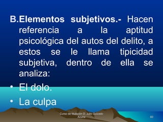 B.Elementos subjetivos.- Hacen
referencia a la aptitud
psicológica del autos del delito, a
estos se le llama tipicidad
subjetiva, dentro de ella se
analiza:
• El dolo.
• La culpa
Curso de titulación D. Julio GuizadoCurso de titulación D. Julio Guizado
AcuñaAcuña 6060
 