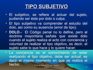 TIPO SUBJETIVOTIPO SUBJETIVO
• El subjetivo, se refiere al actuar del sujeto,
pudiendo ser éste por dolo o culpa.
• El tipo subjetivo va comprender el estudio del
dolo, así como su ausencia (error de tipo).
• DOLO.- El Código penal no lo define, pero al
doctrina mayoritaria señala que existe dolo
cuando el sujeto realiza el acto con conciencia y
voluntad de realizar el tipo objetivo, es decir, el
sujeto sabe lo que hace y lo quiere hacer.
• La conciencia es el conocimiento de estar
realizando el tipo objetivo, debe ser actual, es
decir el mismo momento en que se realiza el
hecho. Curso de titulación D. Julio GuizadoCurso de titulación D. Julio Guizado
AcuñaAcuña 7171
 