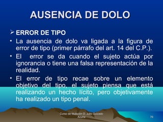 AUSENCIA DE DOLOAUSENCIA DE DOLO
 ERROR DE TIPO
• La ausencia de dolo va ligada a la figura de
error de tipo (primer párrafo del art. 14 del C.P.).
• El error se da cuando el sujeto actúa por
ignorancia o tiene una falsa representación de la
realidad.
• El error de tipo recae sobre un elemento
objetivo del tipo, el sujeto piensa que está
realizando un hecho lícito, pero objetivamente
ha realizado un tipo penal.
Curso de titulación D. Julio GuizadoCurso de titulación D. Julio Guizado
AcuñaAcuña 7676
 