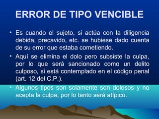 ERROR DE TIPO VENCIBLE
• Es cuando el sujeto, si actúa con la diligencia
debida, precavido, etc. se hubiese dado cuenta
de su error que estaba cometiendo.
• Aquí se elimina el dolo pero subsiste la culpa,
por lo que será sancionado como un delito
culposo, si está contemplado en el código penal
(art. 12 del C.P.).
• Algunos tipos son solamente son dolosos y no
acepta la culpa, por lo tanto será atípico.
 