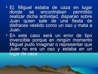 • Ej: Miguel estaba de caza en lugar
donde se encontraban permitido
realizar dicha actividad, disparan sobre
Juan quien sale de una fiesta de
disfraces vestido como un oso y mata a
Juan.
• En este caso será un error de tipo
invencible porque en ningún momento
Miguel pudo imaginar o representar que
Juan no era un oso y estaba en un
lugar de caza.
 