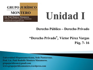 Derecho Público – Derecho Privado

                        “Derecho Privado”, Víctor Pérez Vargas
                                                     Pág. 7- 16



Universidad Hispanoamericana, Sede Puntarenas.
Prof. Lic. Paúl Rodolfo Montero Matamoros.
grupojuridicom@gmail.com
www.grupojuridicomontero.wordpress.com
 