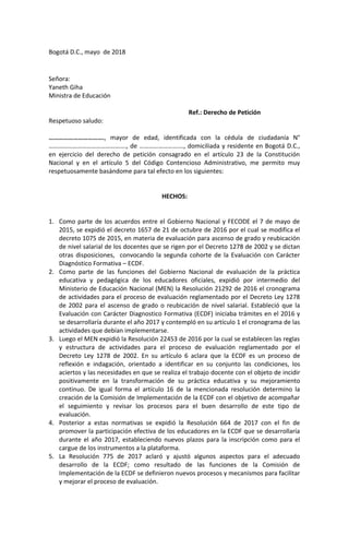 Bogotá D.C., mayo de 2018
Señora:
Yaneth Giha
Ministra de Educación
Ref.: Derecho de Petición
Respetuoso saludo:
……………………………., mayor de edad, identificada con la cédula de ciudadanía N°
…………………………………………., de ………………………., domiciliada y residente en Bogotá D.C.,
en ejercicio del derecho de petición consagrado en el artículo 23 de la Constitución
Nacional y en el artículo 5 del Código Contencioso Administrativo, me permito muy
respetuosamente basándome para tal efecto en los siguientes:
HECHOS:
1. Como parte de los acuerdos entre el Gobierno Nacional y FECODE el 7 de mayo de
2015, se expidió el decreto 1657 de 21 de octubre de 2016 por el cual se modifica el
decreto 1075 de 2015, en materia de evaluación para ascenso de grado y reubicación
de nivel salarial de los docentes que se rigen por el Decreto 1278 de 2002 y se dictan
otras disposiciones, convocando la segunda cohorte de la Evaluación con Carácter
Diagnóstico Formativa – ECDF.
2. Como parte de las funciones del Gobierno Nacional de evaluación de la práctica
educativa y pedagógica de los educadores oficiales, expidió por intermedio del
Ministerio de Educación Nacional (MEN) la Resolución 21292 de 2016 el cronograma
de actividades para el proceso de evaluación reglamentado por el Decreto Ley 1278
de 2002 para el ascenso de grado o reubicación de nivel salarial. Estableció que la
Evaluación con Carácter Diagnostico Formativa (ECDF) iniciaba trámites en el 2016 y
se desarrollaría durante el año 2017 y contempló en su artículo 1 el cronograma de las
actividades que debían implementarse.
3. Luego el MEN expidió la Resolución 22453 de 2016 por la cual se establecen las reglas
y estructura de actividades para el proceso de evaluación reglamentado por el
Decreto Ley 1278 de 2002. En su artículo 6 aclara que la ECDF es un proceso de
reflexión e indagación, orientado a identificar en su conjunto las condiciones, los
aciertos y las necesidades en que se realiza el trabajo docente con el objeto de incidir
positivamente en la transformación de su práctica educativa y su mejoramiento
continuo. De igual forma el artículo 16 de la mencionada resolución determino la
creación de la Comisión de Implementación de la ECDF con el objetivo de acompañar
el seguimiento y revisar los procesos para el buen desarrollo de este tipo de
evaluación.
4. Posterior a estas normativas se expidió la Resolución 664 de 2017 con el fin de
promover la participación efectiva de los educadores en la ECDF que se desarrollaría
durante el año 2017, estableciendo nuevos plazos para la inscripción como para el
cargue de los instrumentos a la plataforma.
5. La Resolución 775 de 2017 aclaró y ajustó algunos aspectos para el adecuado
desarrollo de la ECDF; como resultado de las funciones de la Comisión de
Implementación de la ECDF se definieron nuevos procesos y mecanismos para facilitar
y mejorar el proceso de evaluación.
 