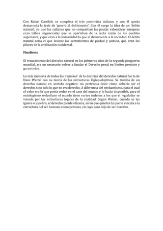 Con Rafael Garófalo se completa el trío positivista italiano, y con él queda
demarcada la tesis de ‘guerra al delincuente’. Con él surge la idea de un ‘delito
natural’, ya que las culturas que no compartían las pautas valorativas europeas
eran tribus degeneradas que se apartaban de la recta razón de los pueblos
superiores, y que eran a la humanidad lo que el delincuente a la sociedad. El delito
natural sería el que lesione los sentimientos de piedad y justicia, que eran los
pilares de la civilización occidental.

Finalismo

El renacimiento del derecho natural en los primeros años de la segunda posguerra
mundial, era un necesario volver a fundar el Derecho penal en límites precisos y
garantistas.

La más modesta de todas las ‘remakes’ de la doctrina del derecho natural fue la de
Hans Welzel con su teoría de las estructuras lógico-objetivas. Se trataba de un
derecho natural en sentido negativo: no pretendía decir cómo debería ser el
derecho, sino sólo lo que no era derecho. A diferencia del neokantismo, para el cual
el valor era lo que ponía orden en el caos del mundo y lo hacía disponible, para el
ontologismo welzeliano el mundo tiene varios órdenes a los que el legislador se
vincula por las estructuras lógicas de la realidad. Según Welzel, cuando se las
ignora o quiebra, el derecho pierde eficacia, salvo que quiebre la que lo vincula a la
estructura del ser humano como persona, en cuyo caso deja de ser derecho.
 