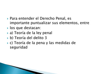  Para entender el Derecho Penal, es
importante puntualizar sus elementos, entre
 los que destacan:
 a) Teoría de la ley penal
 b) Teoría del delito 3
 c) Teoría de la pena y las medidas de
seguridad
 