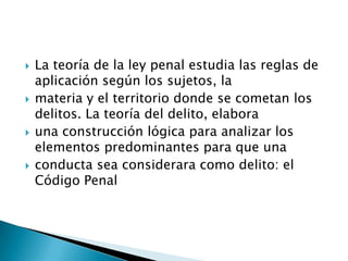  La teoría de la ley penal estudia las reglas de
aplicación según los sujetos, la
 materia y el territorio donde se cometan los
delitos. La teoría del delito, elabora
 una construcción lógica para analizar los
elementos predominantes para que una
 conducta sea considerara como delito: el
Código Penal
 