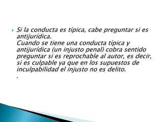  Si la conducta es típica, cabe preguntar si es
antijurídica.
Cuando se tiene una conducta típica y
antijurídica (un injusto penal) cobra sentido
preguntar si es reprochable al autor, es decir,
si es culpable ya que en los supuestos de
inculpabilidad el injusto no es delito.
.
 