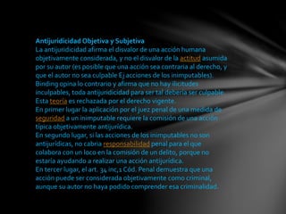 Antijuridicidad Objetiva y Subjetiva
La antijuridicidad afirma el disvalor de una acción humana
objetivamente considerada, y no el disvalor de la actitud asumida
por su autor (es posible que una acción sea contraria al derecho, y
que el autor no sea culpable Ej acciones de los inimputables).
Binding opina lo contrario y afirma que no hay ilicitudes
inculpables, toda antijuridicidad para ser tal debería ser culpable.
Esta teoría es rechazada por el derecho vigente.
En primer lugar la aplicación por el juez penal de una medida de
seguridad a un inimputable requiere la comisión de una acción
típica objetivamente antijurídica.
En segundo lugar, si las acciones de los inimputables no son
antijurídicas, no cabria responsabilidad penal para el que
colabora con un loco en la comisión de un delito, porque no
estaría ayudando a realizar una acción antijurídica.
En tercer lugar, el art. 34 inc,1 Cód. Penal demuestra que una
acción puede ser considerada objetivamente como criminal,
aunque su autor no haya podido comprender esa criminalidad.
 