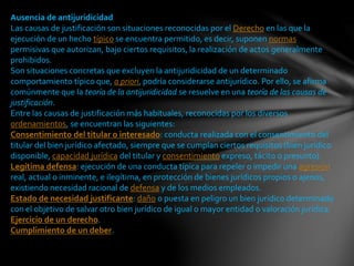 Ausencia de antijuridicidad
Las causas de justificación son situaciones reconocidas por el Derecho en las que la
ejecución de un hecho típico se encuentra permitido, es decir, suponen normas
permisivas que autorizan, bajo ciertos requisitos, la realización de actos generalmente
prohibidos.
Son situaciones concretas que excluyen la antijuridicidad de un determinado
comportamiento típico que, a priori, podría considerarse antijurídico. Por ello, se afirma
comúnmente que la teoría de la antijuridicidad se resuelve en una teoría de las causas de
justificación.
Entre las causas de justificación más habituales, reconocidas por los diversos
ordenamientos, se encuentran las siguientes:
Consentimiento del titular o interesado: conducta realizada con el consentimiento del
titular del bien jurídico afectado, siempre que se cumplan ciertos requisitos (bien jurídico
disponible, capacidad jurídica del titular y consentimiento expreso, tácito o presunto).
Legítima defensa: ejecución de una conducta típica para repeler o impedir una agresión
real, actual o inminente, e ilegítima, en protección de bienes jurídicos propios o ajenos,
existiendo necesidad racional de defensa y de los medios empleados.
Estado de necesidad justificante: daño o puesta en peligro un bien jurídico determinado
con el objetivo de salvar otro bien jurídico de igual o mayor entidad o valoración jurídica.
Ejercicio de un derecho.
Cumplimiento de un deber.
 