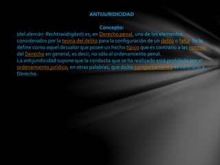 ANTIJURIDICIDAD
Concepto:
(del alemán Rechtswidrigkeit) es, en Derecho penal, uno de los elementos
considerados por la teoría del delito para la configuración de un delito o falta. Se le
define como aquel desvalor que posee un hecho típico que es contrario a las normas
del Derecho en general, es decir, no sólo al ordenamiento penal.
La antijuridicidad supone que la conducta que se ha realizado está prohibida por el
ordenamiento jurídico; en otras palabras, que dicho comportamiento es contrario a
Derecho.
 
