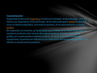 Caracterización
Superando la discusión lingüística en torno al concepto "antijuridicidad", se le ha
hecho una importante crítica de fondo. Se ha indicando que el delito en realidad
no es un hecho antijurídico, sino todo lo opuesto, al ser precisamente un hecho
jurídico.
En respuesta a lo anterior, se ha señalado que el delito es un hecho antijurídico en
cuanto es contrario a las normas del ordenamiento y, a la vez, es un hecho
jurídico, en cuanto produce efectos jurídicos. Es decir, el término tendría dos
ascepciones: la primera en referencia a la calificación del hecho y la segunda a sus
efectos o consecuencias jurídicas.
 