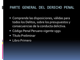 PARTE GENERAL DEL DERECHO PENAL
 Comprende las disposiciones, válidas para
todos los Delitos, sobre los presupuestos y
consecuencias de la conducta delictiva.
 Código Penal Peruano vigente 1991
 Título Preliminar
 Libro Primero
 