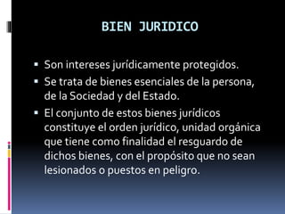 BIEN JURIDICO
 Son intereses jurídicamente protegidos.
 Se trata de bienes esenciales de la persona,
de la Sociedad y del Estado.
 El conjunto de estos bienes jurídicos
constituye el orden jurídico, unidad orgánica
que tiene como finalidad el resguardo de
dichos bienes, con el propósito que no sean
lesionados o puestos en peligro.
 