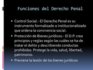 Funciones del Derecho Penal
 Control Social.- El Derecho Penal es su
instrumento formalizado o institucionalizado
que ordena la convivencia social.
 Protección de Bienes jurídicos.- El D.P. crea
principios y reglas según las cuáles se ha de
tratar el delito y describiendo conductas
prohibidas. Protege la vida, salud, libertad,
patrimonio.
 Previene la lesión de los bienes jurídicos
 