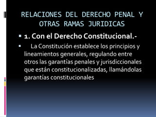 RELACIONES DEL DERECHO PENAL Y
OTRAS RAMAS JURIDICAS
 1. Con el Derecho Constitucional.-
 La Constitución establece los principios y
lineamientos generales, regulando entre
otros las garantías penales y jurisdiccionales
que están constitucionalizadas, llamándolas
garantías constitucionales
 