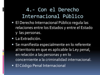 4.- Con el Derecho
Internacional Público
 El Derecho Internacional Público regula las
relaciones entre los Estados y entre el Estado
y las personas.
 La Extradición.
 Se manifiesta especialmente en lo referente
al territorio en que es aplicable la Ley penal,
en relación a las personas y en lo
concerniente a la criminalidad internacional.
 El Código Penal Internacional
 