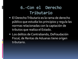 6.-Con el Derecho
Tributario
 El DerechoTributario es la rama de derecho
público que estudia los principios y regula las
normas relacionadas con la captación de
tributos que realiza el Estado.
 Los delitos de Contrabando, Defraudación
Fiscal, de Rentas de Aduanas tiene orígen
tributario.
 