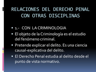 RELACIONES DEL DERECHO PENAL
CON OTRAS DISCIPLINAS
 1.- CON LA CRIMINOLOGIA
 El objeto de la Criminología es el estudio
del fenómeno criminal.
 Pretende explicar el delito. Es una ciencia
causal-explicativa del delito.
 El Derecho Penal estudia al delito desde el
punto de vista normativo.
 