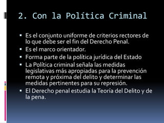 2. Con la Política Criminal
 Es el conjunto uniforme de criterios rectores de
lo que debe ser el fin del Derecho Penal.
 Es el marco orientador.
 Forma parte de la política jurídica del Estado
 La Política criminal señala las medidas
legislativas más apropiadas para la prevención
remota y próxima del delito y determinar las
medidas pertinentes para su represión.
 El Derecho penal estudia laTeoría del Delito y de
la pena.
 