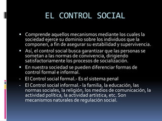 EL CONTROL SOCIAL
 Comprende aquellos mecanismos mediante los cuales la
sociedad ejerce su dominio sobre los individuos que la
componen, a fin de asegurar su estabilidad y supervivencia.
 Así, el control social busca garantizar que las personas se
sometan a las normas de convivencia, dirigiendo
satisfactoriamente los procesos de socialización.
 En nuestra sociedad se pueden diferenciar formas de
control formal e informal.
- El Control social formal.- Es el sistema penal
- El Control social informal.- la familia, la educación, las
normas sociales, la religión, los medios de comunicación, la
actividad política, la actividad artística, etc. Son
mecanismos naturales de regulación social.
 