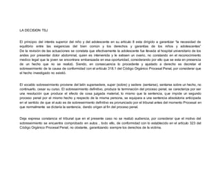 LA DECISION TSJ
El principio del interés superior del niño y del adolescente en su artículo 8 esta dirigido a garantizar “la necesidad de
equilibrio entre las exigencias del bien común y los derechos y garantías de los niños y adolescentes”
De la revisión de las actuaciones se constata que efectivamente la adolescente fue llevada al hospital universitario de los
andes por presentar dolor abdominal, quien es intervenida y le extraen un ovario, no constando en el reconocimiento
medico legal que la joven se encontrara embarazada en esa oportunidad, considerando por ello que se esta en presencia
de un hecho que no se realizó. Siendo, en consecuencia lo procedente y ajustado a derecho es decretar el
sobreseimiento de la causa de conformidad con el artículo 318.1 del Código Orgánico Procesal Penal, por considerar que
el hecho investigado no existió.
El vocablo sobreseimiento proviene del latín supersedere, super (sobre) y sedere (sentarse), sentarse sobre un hecho, no
continuarlo, cesar su curso. El sobreseimiento definitivo, produce la terminación del proceso penal, se caracteriza por ser
una resolución que produce el efecto de cosa juzgada material, lo mismo que la sentencia, que impide un segundo
proceso penal por el mismo hecho y respecto de la misma persona, se equipara a una sentencia absolutoria anticipada
en el sentido de que el auto es de sobreseimiento definitivo es pronunciado por el tribunal antes del momento Procesal en
que normalmente se dictaría la sentencia, dando origen al fin del proceso penal.
Deja expresa constancia el tribunal que en el presente caso no se realizó audiencia, por considerar que el motivo del
sobreseimiento se encuentra comprobado en autos , todo ello, de conformidad con lo establecido en el artículo 323 del
Código Orgánico Procesal Penal, no obstante, garantizando siempre los derechos de la victima.
 