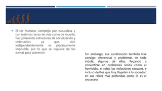  El ser humano, complejo por naturaleza y
con instintos tanto de vida como de muerte,
fue generando estructuras de socialización y
ordenación, ya que, vivir
independientemente es prácticamente
imposible, por lo que se requiere de los
demás para sobrevivir. Sin embargo, esa socialización también trae
consigo diferencias y problemas de toda
índole, algunas de ellas, llegando a
convertirse en problemas serios como el
homicidio, el robo, las violaciones sexuales, e
incluso delitos que hoy flagelan a la sociedad
en sus raíces más profundas como lo es el
secuestro.
 