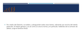  Por medio del Derecho, se tutelan y salvaguardan todos esos bienes, valorando por encima del interés
particular, el interés general, y es así como se crea la norma y en particular, hablando de la comisión de
delitos, surge el Derecho Penal.
 